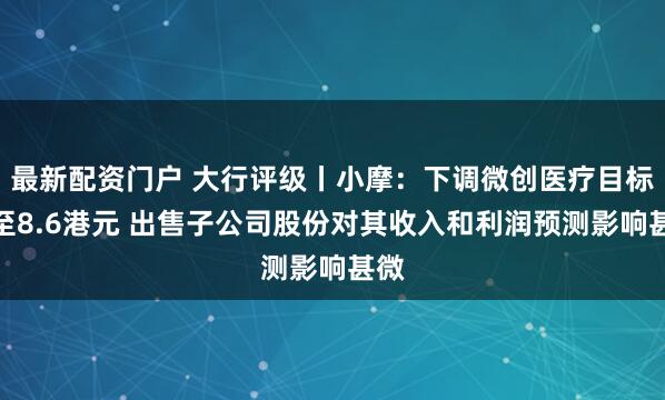 最新配资门户 大行评级丨小摩：下调微创医疗目标价至8.6港元 出售子公司股份对其收入和利润预测影响甚微