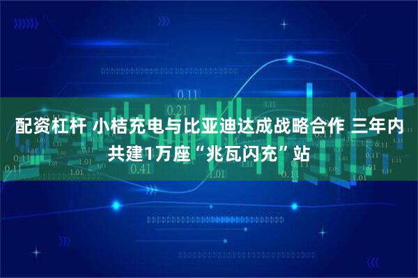 配资杠杆 小桔充电与比亚迪达成战略合作 三年内共建1万座“兆瓦闪充”站