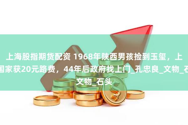 上海股指期货配资 1968年陕西男孩捡到玉玺，上交国家获20元路费，44年后政府找上门_孔忠良_文物_石头