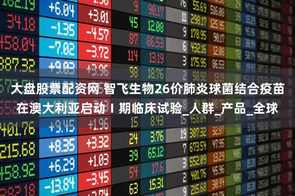 大盘股票配资网 智飞生物26价肺炎球菌结合疫苗在澳大利亚启动Ⅰ期临床试验_人群_产品_全球