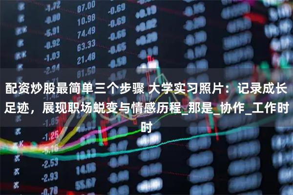 配资炒股最简单三个步骤 大学实习照片：记录成长足迹，展现职场蜕变与情感历程_那是_协作_工作时