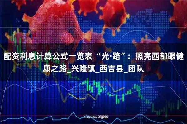 配资利息计算公式一览表 “光·路”：照亮西部眼健康之路_兴隆镇_西吉县_团队