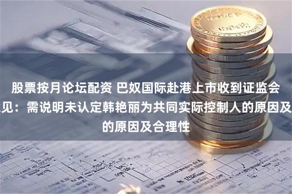 股票按月论坛配资 巴奴国际赴港上市收到证监会反馈意见：需说明未认定韩艳丽为共同实际控制人的原因及合理性