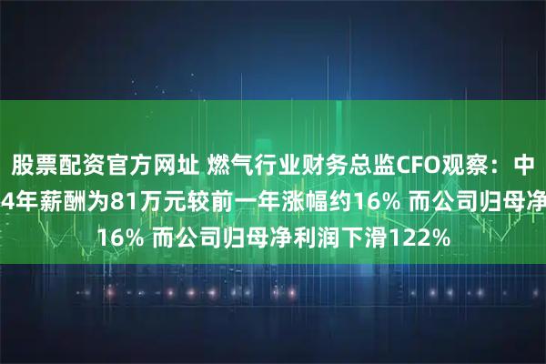 股票配资官方网址 燃气行业财务总监CFO观察：中泰股份唐伟2024年薪酬为81万元较前一年涨幅约16% 而公司归母净利润下滑122%