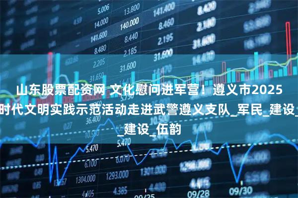 山东股票配资网 文化慰问进军营！遵义市2025年新时代文明实践示范活动走进武警遵义支队_军民_建设_伍韵