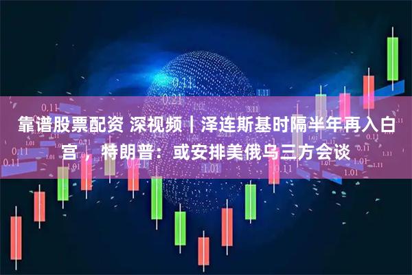 靠谱股票配资 深视频｜泽连斯基时隔半年再入白宫 ，特朗普：或安排美俄乌三方会谈