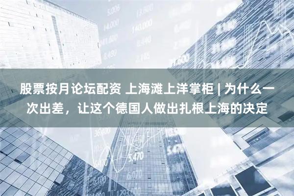 股票按月论坛配资 上海滩上洋掌柜 | 为什么一次出差，让这个德国人做出扎根上海的决定