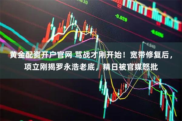 黄金配资开户官网 骂战才刚开始！宽带修复后，项立刚揭罗永浩老底，精日被官媒怒批
